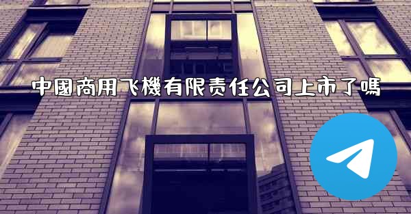 中國商用飞機有限责任公司上市了嗎